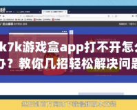 7k7k游戲盒app打不開怎么辦？教你幾招輕松解決問題！