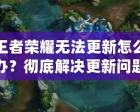 王者榮耀無法更新怎么辦？徹底解決更新問題的全攻略