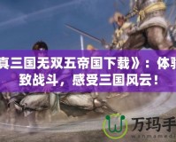 《真三國無雙五帝國下載》：體驗(yàn)極致戰(zhàn)斗，感受三國風(fēng)云！