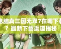 電腦真三國無雙7在哪下載？最新下載渠道揭秘