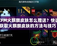 CFM火麒麟皮膚怎么贈(zèng)送？快速獲取火麒麟皮膚的方法與技巧！