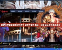DNF卡在登錄界面進(jìn)不去？解決方案大揭秘，輕松暢玩地下城與勇士！