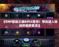 《DNF蠕動(dòng)之城BOSS音樂：帶你進(jìn)入挑戰(zhàn)的極致音浪》