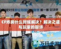 CF炸房什么時(shí)候解決？解決之道與玩家的期許
