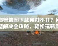 魔獸地圖下載完打不開？問題解決全攻略，輕松玩轉(zhuǎn)魔獸地圖！