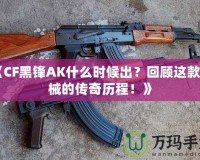 《CF黑鋒AK什么時候出？回顧這款槍械的傳奇歷程！》