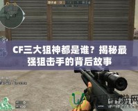 CF三大狙神都是誰？揭秘最強狙擊手的背后故事