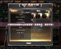 CF新挑戰(zhàn)地圖什么時候更新？全新挑戰(zhàn)，精彩開啟！