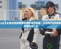 《qq飛車情侶貴族寵物所有形態(tài)大揭秘：讓你和TA在賽道上并肩作戰(zhàn)！》