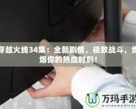 穿越火線34集：全新劇情，極致戰(zhàn)斗，燃爆你的熱血時(shí)刻！