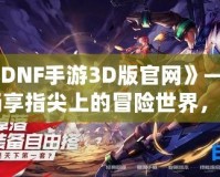 《DNF手游3D版官網(wǎng)》——暢享指尖上的冒險(xiǎn)世界，開(kāi)啟全新戰(zhàn)斗體驗(yàn)