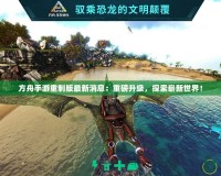 方舟手游重制版最新消息：重磅升級，探索嶄新世界！
