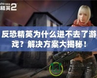 反恐精英為什么進不去了游戲？解決方案大揭秘！