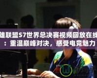 英雄聯(lián)盟S7世界總決賽視頻回放在線看：重溫巔峰對(duì)決，感受電競(jìng)魅力