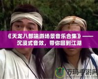 《天龍八部端游場(chǎng)景音樂(lè)合集》——沉浸式音效，帶你回到江湖