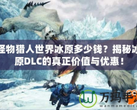 怪物獵人世界冰原多少錢？揭秘冰原DLC的真正價值與優(yōu)惠！