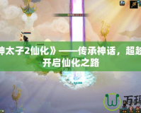 《封神太子2仙化》——傳承神話，超越極限，開啟仙化之路