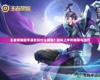 王者榮耀新手適合玩什么英雄？輕松上手的推薦與技巧