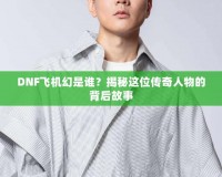 DNF飛機幻是誰？揭秘這位傳奇人物的背后故事