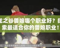 龍之谷獸娘哪個職業(yè)好？探索最適合你的獸娘職業(yè)！