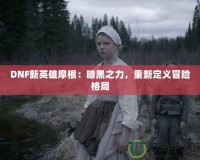 DNF新英雄摩根：暗黑之力，重新定義冒險格局