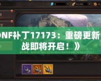 《DNF補(bǔ)丁17173：重磅更新，激戰(zhàn)即將開啟！》