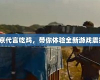 吳京代言吃雞，帶你體驗全新游戲震撼！