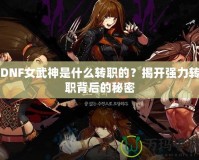 DNF女武神是什么轉(zhuǎn)職的？揭開強(qiáng)力轉(zhuǎn)職背后的秘密