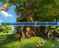 龍之谷WeGame服與其他服互通嗎？揭開游戲世界的新篇章