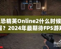 反恐精英Online2什么時(shí)候開(kāi)服？2024年最期待FPS游戲，快來(lái)提前了解！