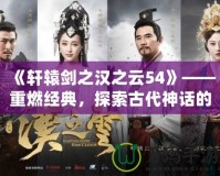 《軒轅劍之漢之云54》——重燃經(jīng)典，探索古代神話的魅力