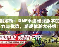 深度解析：DNF手游韓服版本的魅力與優(yōu)勢，游戲體驗(yàn)大升級！