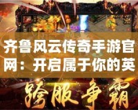 齊魯風(fēng)云傳奇手游官網(wǎng)：開啟屬于你的英雄史詩(shī)之旅