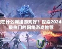 現(xiàn)在什么網(wǎng)絡(luò)游戲好？探索2024年最熱門的網(wǎng)絡(luò)游戲推薦