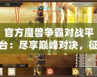 官方魔獸爭霸對戰(zhàn)平臺：盡享巔峰對決，征戰(zhàn)世界的無盡樂趣