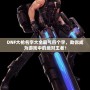 DNF大槍名字大全霸氣四個字，助你成為游戲中的絕對王者！
