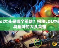 lol大頭是哪個英雄？揭秘LOL中最具趣味的大頭英雄