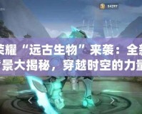 王者榮耀“遠(yuǎn)古生物”來襲：全新英雄背景大揭秘，穿越時空的力量！