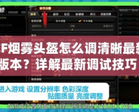 CF煙霧頭盔怎么調(diào)清晰最新版本？詳解最新調(diào)試技巧！