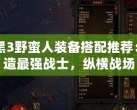 暗黑3野蠻人裝備搭配推薦：打造最強(qiáng)戰(zhàn)士，縱橫戰(zhàn)場