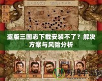 盜版三國志下載安裝不了？解決方案與風(fēng)險分析