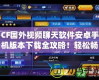 CF國(guó)外視頻聊天軟件安卓手機(jī)版本下載全攻略！輕松暢聊世界各地的朋友