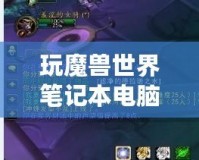 玩魔獸世界筆記本電腦推薦：暢享無縫游戲體驗，輕松應(yīng)對極限挑戰(zhàn)！