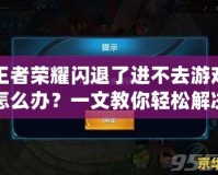王者榮耀閃退了進(jìn)不去游戲怎么辦？一文教你輕松解決常見(jiàn)問(wèn)題！