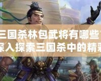 三國(guó)殺林包武將有哪些？深入探索三國(guó)殺中的精彩角色！