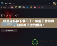 暗黑破壞神下載不了？破解下載障礙，輕松暢玩激戰(zhàn)世界！