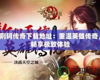 荊軻傳奇下載地址：重溫英雄傳奇，暢享極致體驗