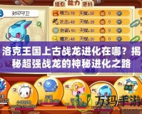 洛克王國上古戰(zhàn)龍進化在哪？揭秘超強戰(zhàn)龍的神秘進化之路