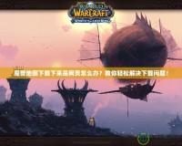 魔獸地圖下載下來是網(wǎng)頁怎么辦？教你輕松解決下載問題！