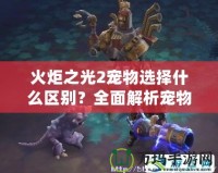 火炬之光2寵物選擇什么區(qū)別？全面解析寵物系統(tǒng)的優(yōu)勢(shì)與特點(diǎn)